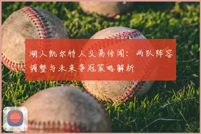 湖人凯尔特人交易传闻：两队阵容调整与未来争冠策略解析