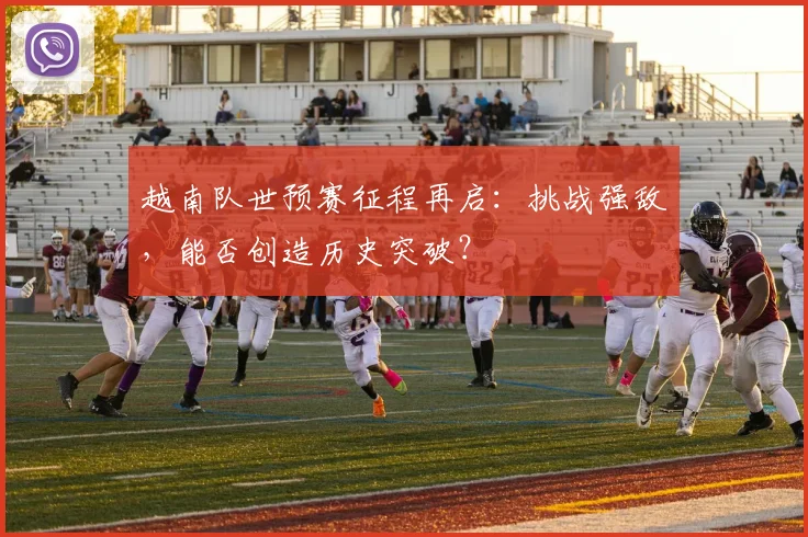 越南队世预赛征程再启：挑战强敌，能否创造历史突破？