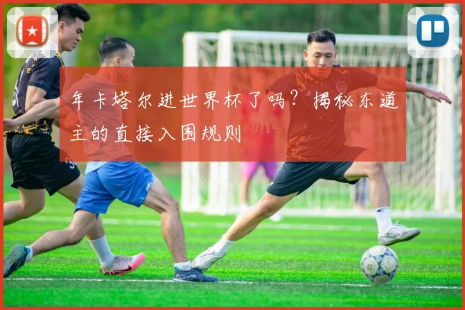 年卡塔尔进世界杯了吗？揭秘东道主的直接入围规则