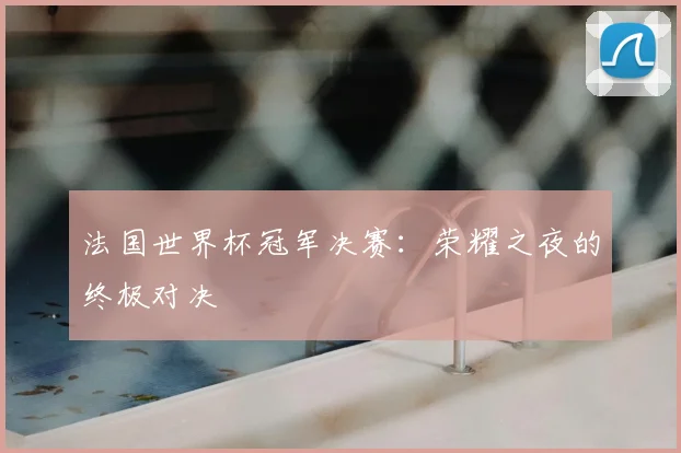 法国世界杯冠军决赛：荣耀之夜的终极对决
