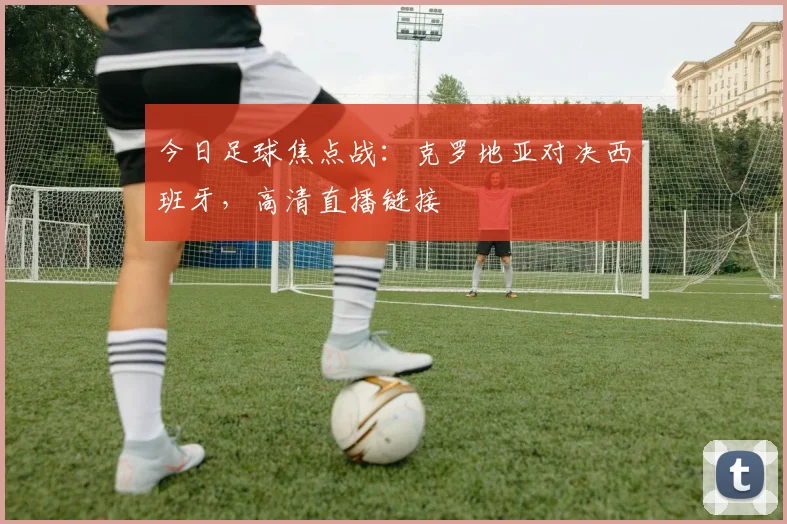今日足球焦点战：克罗地亚对决西班牙，高清直播链接