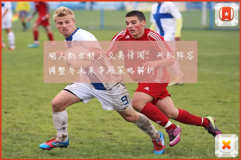 湖人凯尔特人交易传闻：两队阵容调整与未来争冠策略解析