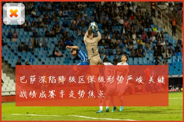 巴萨深陷降级区保级形势严峻 关键战绩成赛季走势焦点