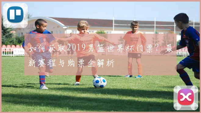 如何获取2019男篮世界杯门票？最新赛程与购票全解析