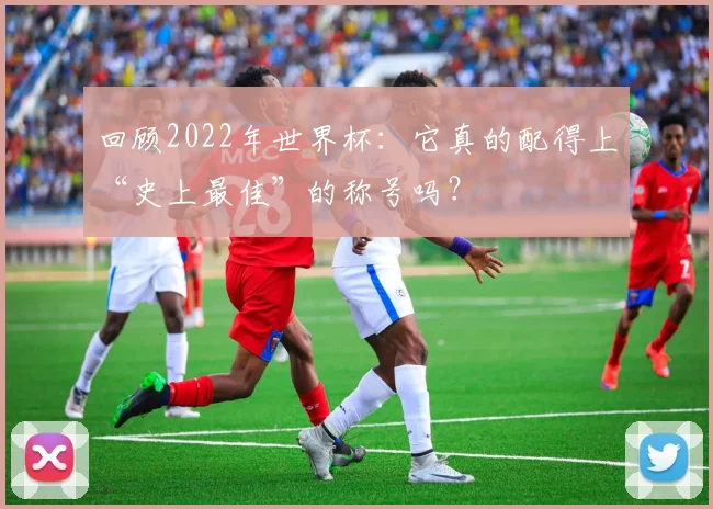回顾2022年世界杯：它真的配得上“史上最佳”的称号吗？