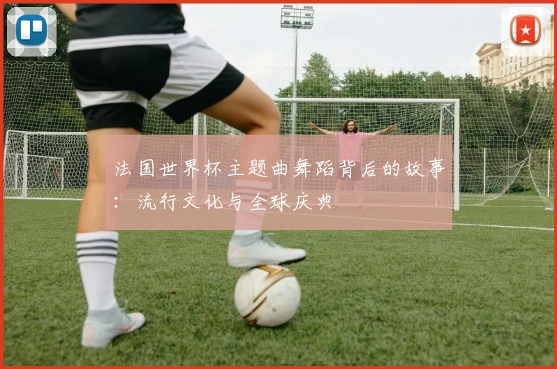 法国世界杯主题曲舞蹈背后的故事：流行文化与全球庆典