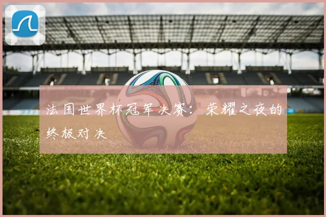 法国世界杯冠军决赛：荣耀之夜的终极对决