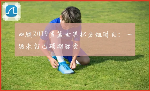 回顾2019男篮世界杯分组时刻：一场未打已硝烟弥漫