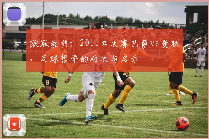 欧冠经典:2011年决赛巴萨vs曼联,足球哲学的对决与启示