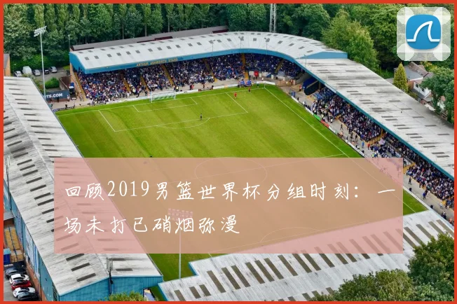 回顾2019男篮世界杯分组时刻：一场未打已硝烟弥漫